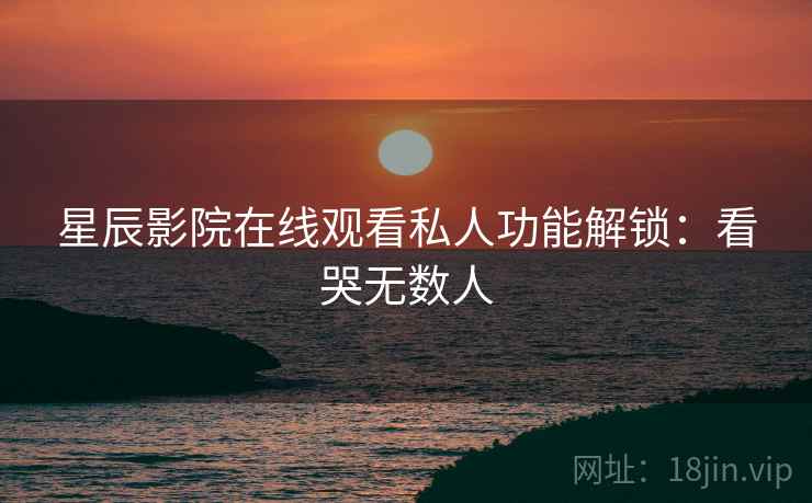 星辰影院在线观看私人功能解锁：看哭无数人