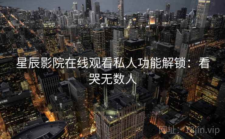 星辰影院在线观看私人功能解锁：看哭无数人