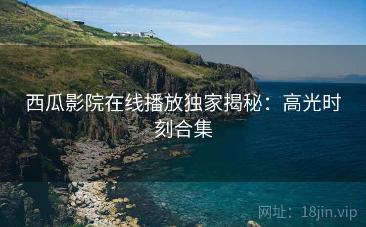 西瓜影院在线播放独家揭秘：高光时刻合集