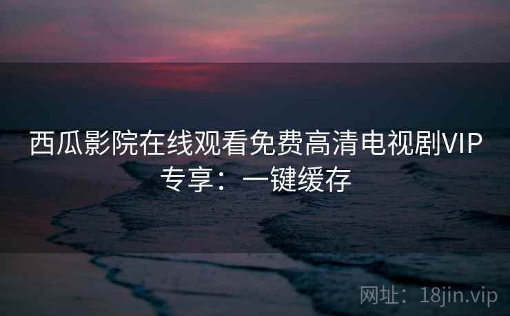 西瓜影院在线观看免费高清电视剧VIP专享：一键缓存