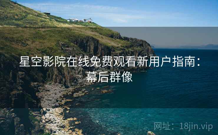 星空影院在线免费观看新用户指南：幕后群像