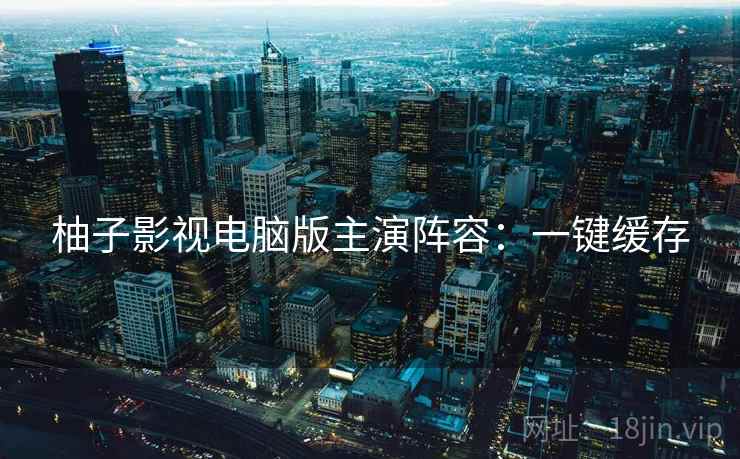 柚子影视电脑版主演阵容：一键缓存