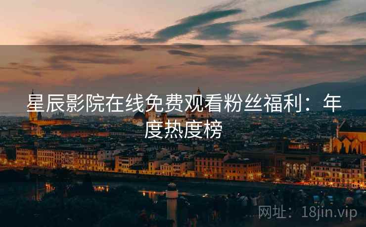 星辰影院在线免费观看粉丝福利：年度热度榜