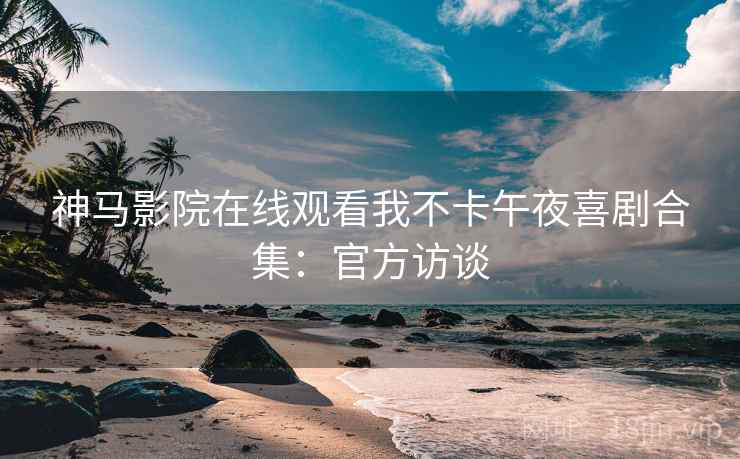 神马影院在线观看我不卡午夜喜剧合集：官方访谈
