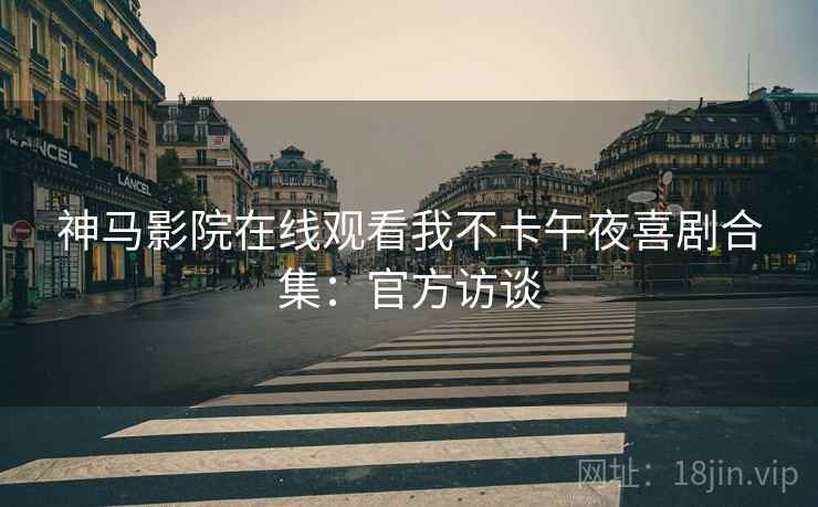 神马影院在线观看我不卡午夜喜剧合集：官方访谈