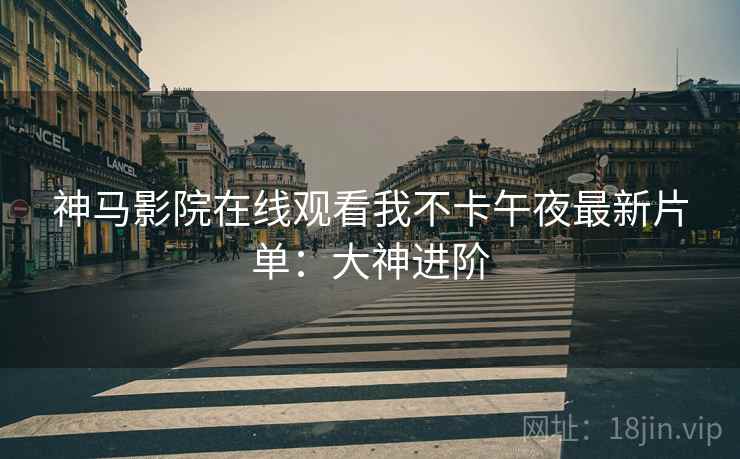 神马影院在线观看我不卡午夜最新片单：大神进阶