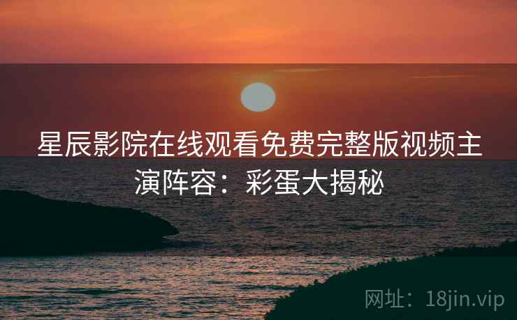 星辰影院在线观看免费完整版视频主演阵容：彩蛋大揭秘